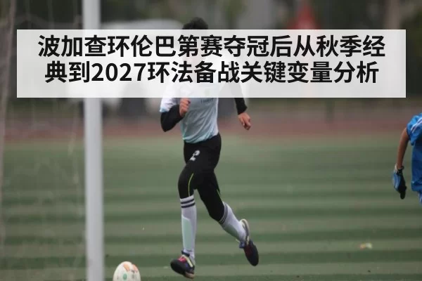 波加查环伦巴第赛夺冠后从秋季经典到2027环法备战关键变量分析